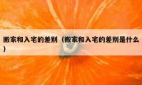 搬家和入宅的差別（搬家和入宅的差別是什么）