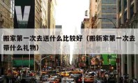 搬家第一次去送什么比較好（搬新家第一次去帶什么禮物）