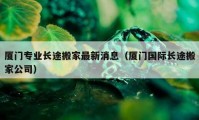 廈門(mén)專(zhuān)業(yè)長(zhǎng)途搬家最新消息（廈門(mén)國(guó)際長(zhǎng)途搬家公司）