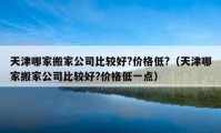 天津哪家搬家公司比較好?價(jià)格低?（天津哪家搬家公司比較好?價(jià)格低一點(diǎn)）