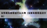 女性朋友搬家送什么禮物（女朋友搬家送點(diǎn)什么）