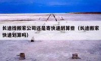 長(zhǎng)途找搬家公司還是寄快遞劃算些（長(zhǎng)途搬家快遞劃算嗎）