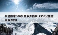 長(zhǎng)途搬家300公里多少錢?。?50公里搬家多少錢）