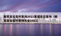 搬家吉日吉時查詢2021黃道吉日查詢（搬家吉日吉時查詢大全2021）