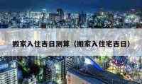 搬家入住吉日測(cè)算（搬家入住宅吉日）