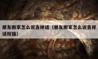 朋友搬家怎么說吉祥話（朋友搬家怎么說吉祥話祝福）