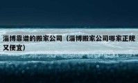 淄博靠譜的搬家公司（淄博搬家公司哪家正規(guī)又便宜）