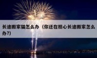 長途搬家貓怎么辦（你還在擔(dān)心長途搬家怎么辦?）