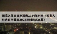 搬家入住吉日測(cè)算表2024年時(shí)辰（搬家入住吉日測(cè)算表2024年時(shí)辰怎么算）