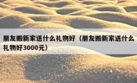 朋友搬新家送什么禮物好（朋友搬新家送什么禮物好3000元）