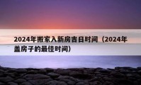 2024年搬家入新房吉日時(shí)間（2024年蓋房子的最佳時(shí)間）