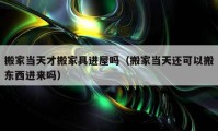 搬家當(dāng)天才搬家具進屋嗎（搬家當(dāng)天還可以搬東西進來嗎）