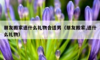 朋友搬家送什么禮物合適男（朋友搬家,送什么禮物）