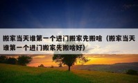 搬家當(dāng)天誰第一個(gè)進(jìn)門搬家先搬啥（搬家當(dāng)天誰第一個(gè)進(jìn)門搬家先搬啥好）