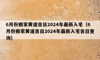 6月份搬家黃道吉日2024年最新入宅（6月份搬家黃道吉日2024年最新入宅吉日查詢）