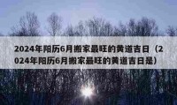 2024年陽歷6月搬家最旺的黃道吉日（2024年陽歷6月搬家最旺的黃道吉日是）