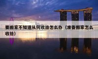 要搬家不知道從何收拾怎么辦（準(zhǔn)備搬家怎么收拾）