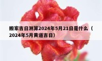 搬家吉日測算2024年5月21日是什么（2024年5月黃道吉日）