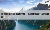 長(zhǎng)途搬家托運(yùn)怎么收費(fèi)（長(zhǎng)途搬家走托運(yùn)劃算嗎）