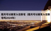 臘月可以搬家入住新宅（臘月可以搬家入住新宅嗎2024年）