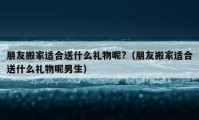 朋友搬家適合送什么禮物呢?（朋友搬家適合送什么禮物呢男生）