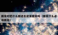 搬家時把什么搬進去就算搬家嗎（搬家什么必須搬走）