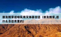 朋友搬家送啥實用又體面合適（朋友搬家,送什么合適貴重的）