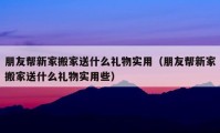 朋友幫新家搬家送什么禮物實(shí)用（朋友幫新家搬家送什么禮物實(shí)用些）