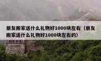 朋友搬家送什么禮物好1000塊左右（朋友搬家送什么禮物好1000塊左右的）