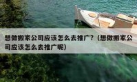 想做搬家公司應(yīng)該怎么去推廣?（想做搬家公司應(yīng)該怎么去推廣呢）