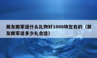 朋友搬家送什么禮物好1000塊左右的（朋友搬家送多少禮合適）