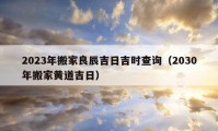 2023年搬家良辰吉日吉時(shí)查詢（2030年搬家黃道吉日）