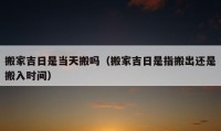 搬家吉日是當(dāng)天搬嗎（搬家吉日是指搬出還是搬入時間）