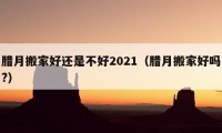 臘月搬家好還是不好2021（臘月搬家好嗎?）