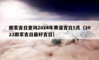 搬家吉日查詢2024年黃道吉日5月（2022搬家吉日最好吉日）