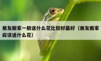 朋友搬家一般送什么花比較好最好（朋友搬家應(yīng)該送什么花）