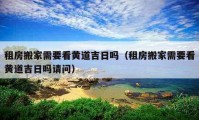 租房搬家需要看黃道吉日嗎（租房搬家需要看黃道吉日嗎請(qǐng)問）