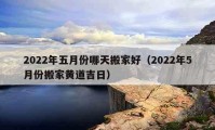 2022年五月份哪天搬家好（2022年5月份搬家黃道吉日）