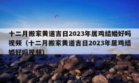 十二月搬家黃道吉日2023年屬雞結(jié)婚好嗎視頻（十二月搬家黃道吉日2023年屬雞結(jié)婚好嗎視頻）