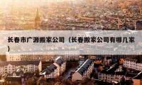 長(zhǎng)春市廣源搬家公司（長(zhǎng)春搬家公司有哪幾家）