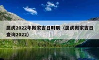 屬虎2022年搬家吉日時辰（屬虎搬家吉日查詢2022）