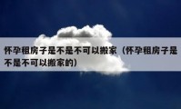 懷孕租房子是不是不可以搬家（懷孕租房子是不是不可以搬家的）