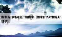 搬家吉日時(shí)間是開(kāi)始搬家（搬家什么時(shí)候是好日子）