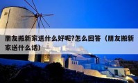 朋友搬新家送什么好呢?怎么回答（朋友搬新家送什么話）