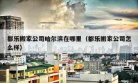 都樂搬家公司哈爾濱在哪里（都樂搬家公司怎么樣）