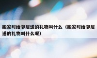 搬家時(shí)給鄰居送的禮物叫什么（搬家時(shí)給鄰居送的禮物叫什么呢）