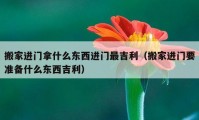 搬家進門拿什么東西進門最吉利（搬家進門要準備什么東西吉利）