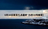 6月16日搬家?guī)c(diǎn)最好（6月16號(hào)搬家）