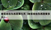 搬家收拾東西需要幾天（搬家收拾東西需要多久）