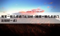 搬家一般幾點(diǎn)進(jìn)門(mén)比較好（搬家一般幾點(diǎn)進(jìn)門(mén)比較好一點(diǎn)）